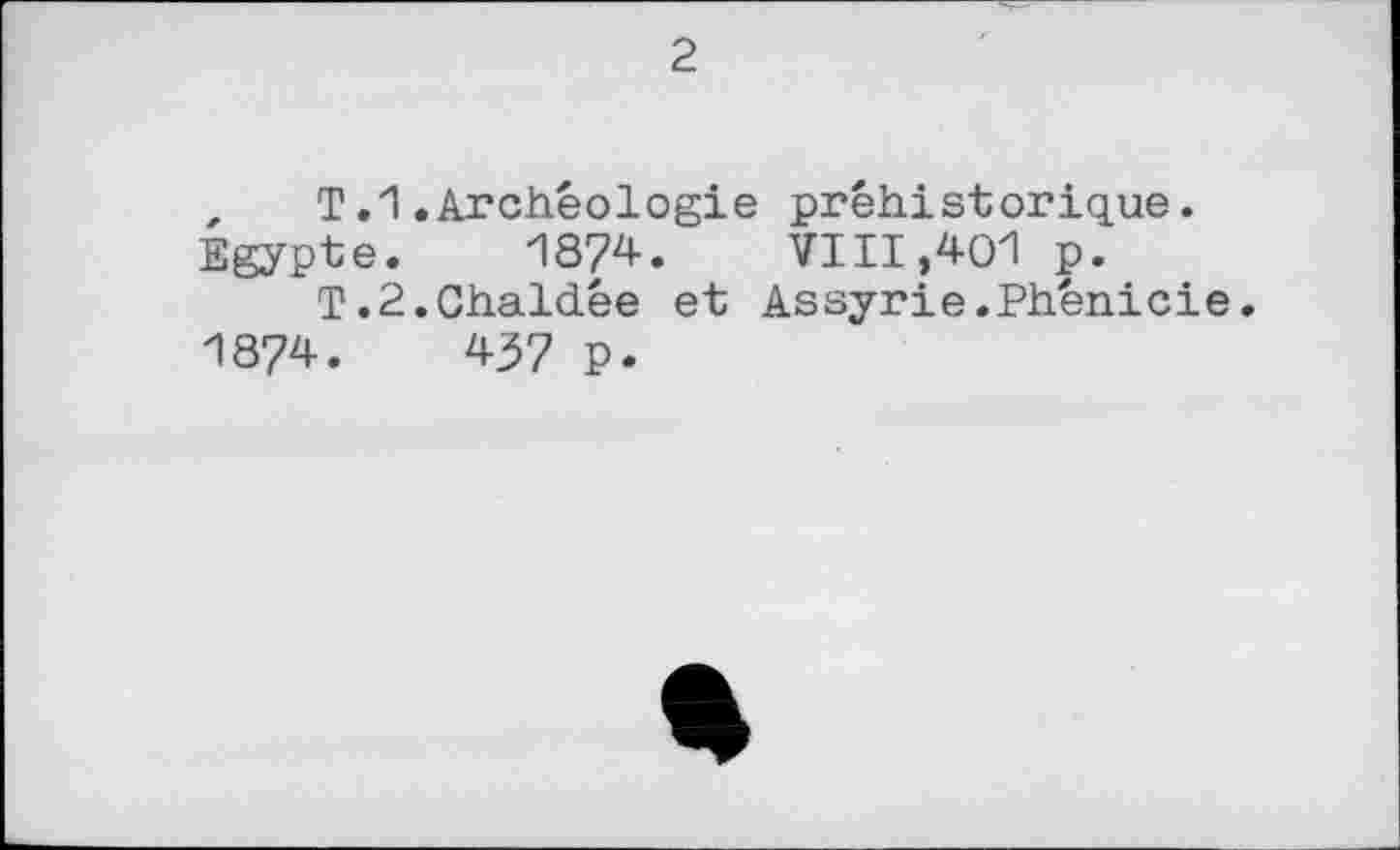 ﻿2
, T.1.Archéologie préhistorique.
Egypte. И874. VIII,401 p.
T.2.Chaldée et Assyrie.Phénicie. 1874.	437 p.